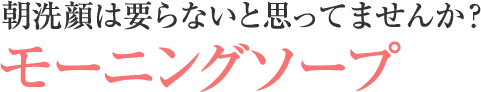 朝洗顔は要らないと思ってませんか? モーニングソープ